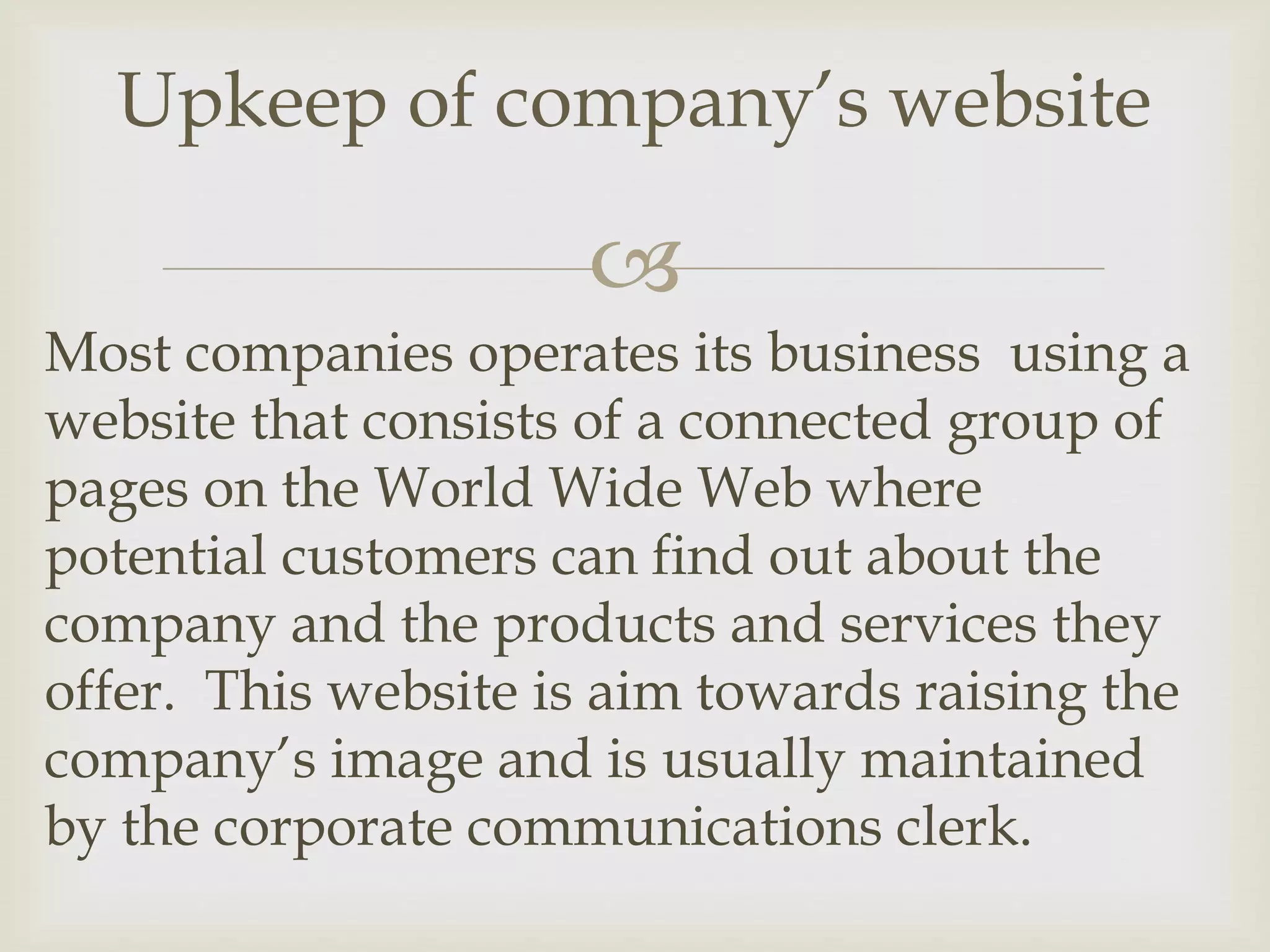 
Most companies operates its business using a
website that consists of a connected group of
pages on the World Wide Web where
potential customers can find out about the
company and the products and services they
offer. This website is aim towards raising the
company’s image and is usually maintained
by the corporate communications clerk.
Upkeep of company’s website
 
