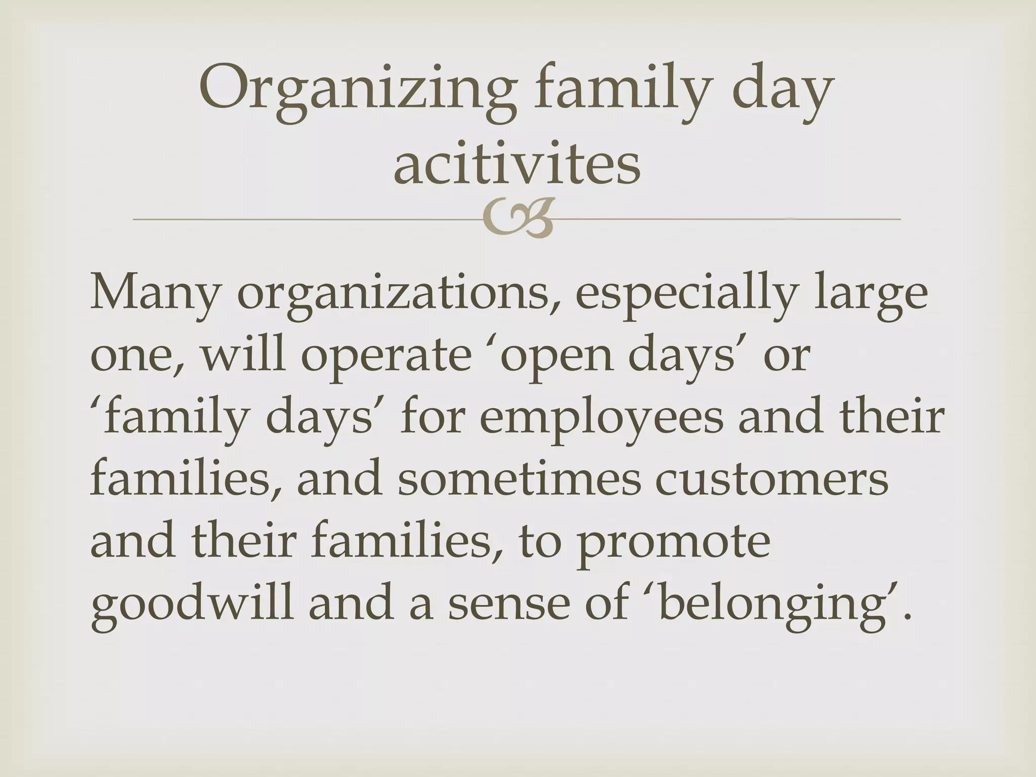 
Many organizations, especially large
one, will operate ‘open days’ or
‘family days’ for employees and their
families, and sometimes customers
and their families, to promote
goodwill and a sense of ‘belonging’.
Organizing family day
acitivites
 