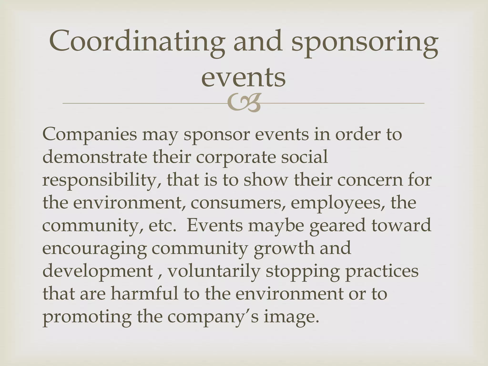 
Companies may sponsor events in order to
demonstrate their corporate social
responsibility, that is to show their concern for
the environment, consumers, employees, the
community, etc. Events maybe geared toward
encouraging community growth and
development , voluntarily stopping practices
that are harmful to the environment or to
promoting the company’s image.
Coordinating and sponsoring
events
 