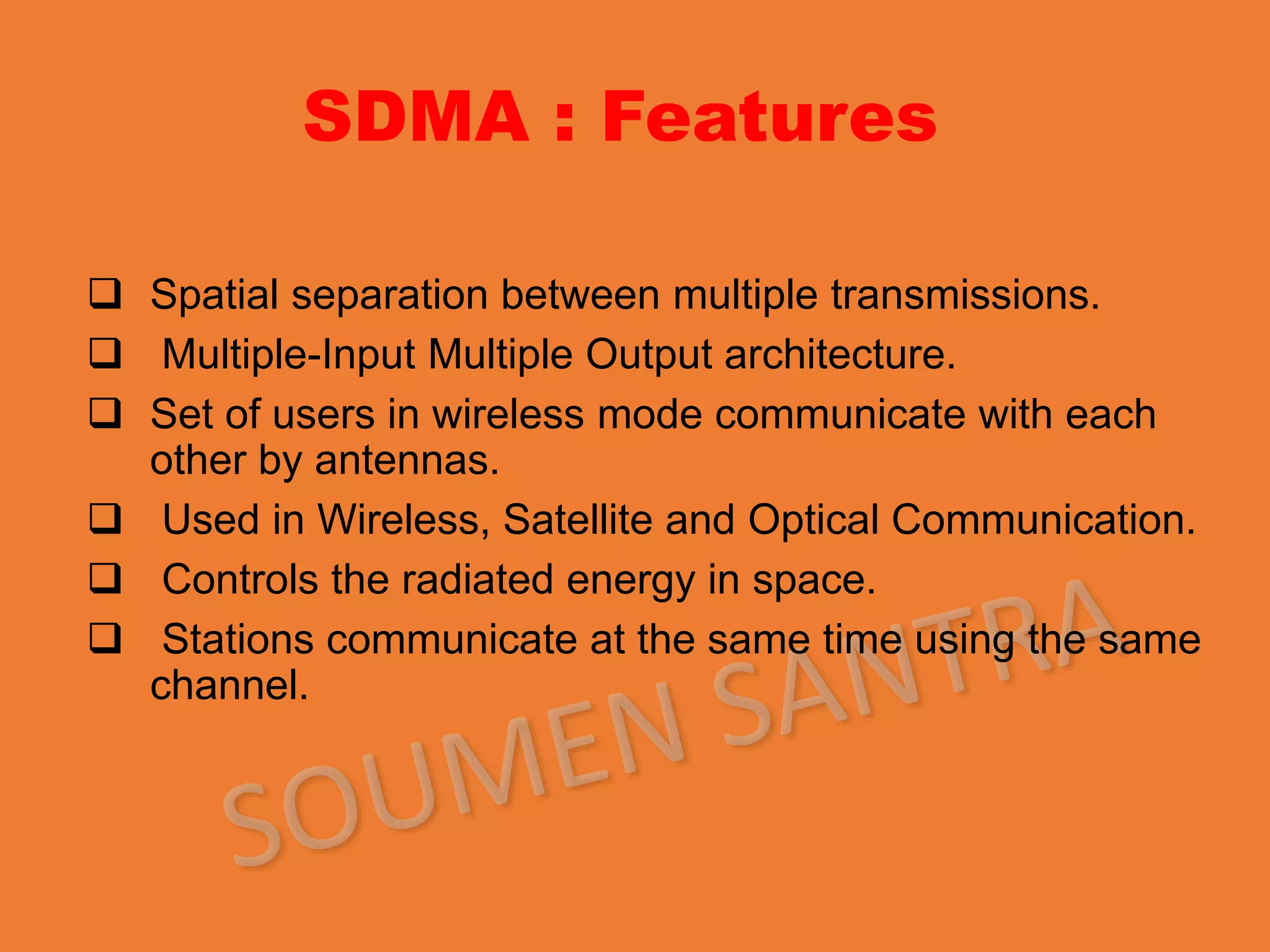 SDMA : Features
 Spatial separation between multiple transmissions.
 Multiple-Input Multiple Output architecture.
 Set of users in wireless mode communicate with each
other by antennas.
 Used in Wireless, Satellite and Optical Communication.
 Controls the radiated energy in space.
 Stations communicate at the same time using the same
channel.
 