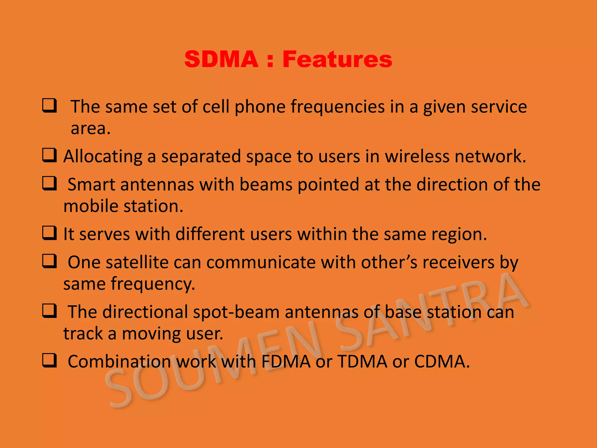 SDMA : Features
 The same set of cell phone frequencies in a given service
area.
 Allocating a separated space to users in wireless network.
 Smart antennas with beams pointed at the direction of the
mobile station.
 It serves with different users within the same region.
 One satellite can communicate with other’s receivers by
same frequency.
 The directional spot-beam antennas of base station can
track a moving user.
 Combination work with FDMA or TDMA or CDMA.
 