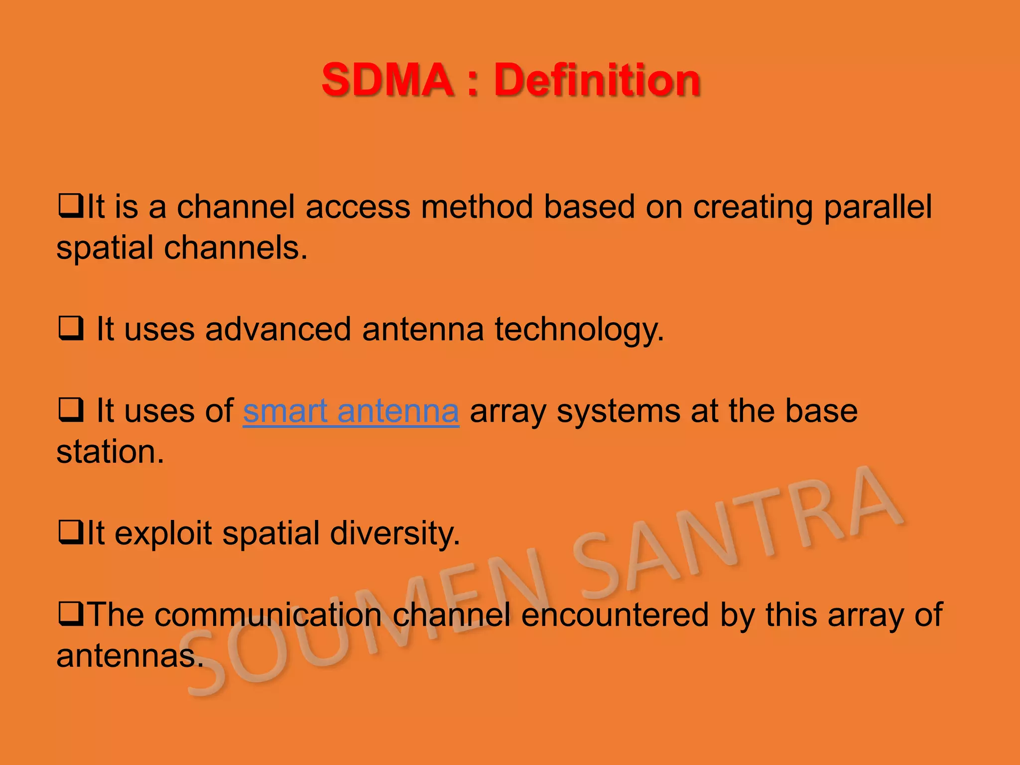 It is a channel access method based on creating parallel
spatial channels.
 It uses advanced antenna technology.
 It uses of smart antenna array systems at the base
station.
It exploit spatial diversity.
The communication channel encountered by this array of
antennas.
SDMA : Definition
 