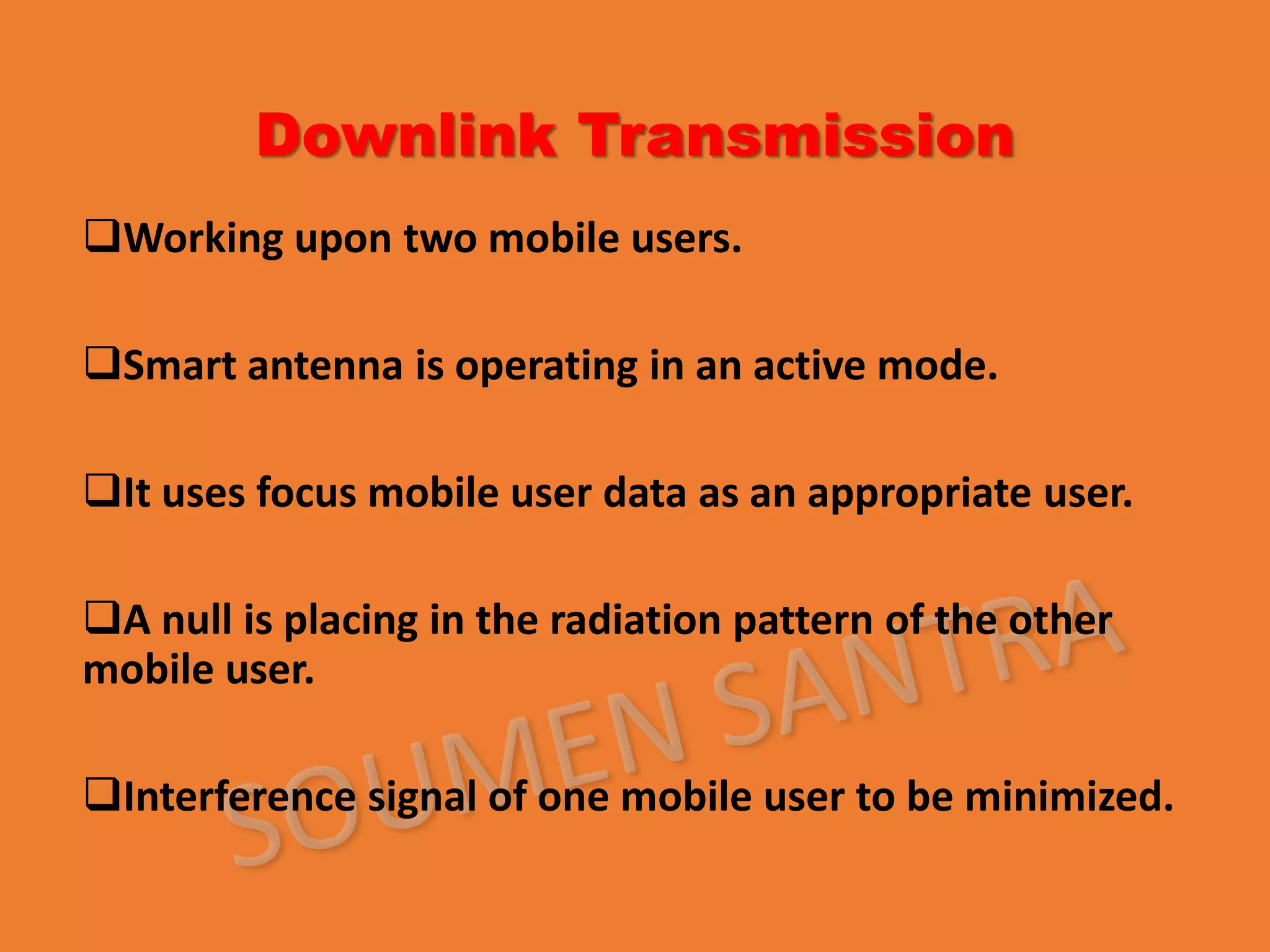 Downlink Transmission
Working upon two mobile users.
Smart antenna is operating in an active mode.
It uses focus mobile user data as an appropriate user.
A null is placing in the radiation pattern of the other
mobile user.
Interference signal of one mobile user to be minimized.
 