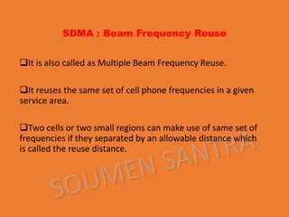 SDMA : Beam Frequency Reuse
It is also called as Multiple Beam Frequency Reuse.
It reuses the same set of cell phone frequencies in a given
service area.
Two cells or two small regions can make use of same set of
frequencies if they separated by an allowable distance which
is called the reuse distance.
 