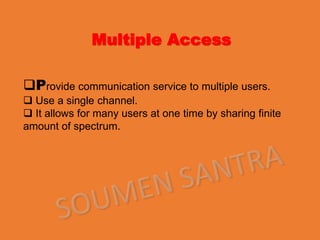 Multiple Access
Provide communication service to multiple users.
 Use a single channel.
 It allows for many users at one time by sharing finite
amount of spectrum.
 