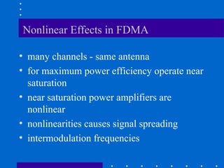 Nonlinear Effects in FDMA
• many channels - same antenna
• for maximum power efficiency operate near
saturation
• near saturation power amplifiers are
nonlinear
• nonlinearities causes signal spreading
• intermodulation frequencies
 