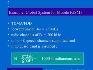 Example: Global System for Mobile (GSM)
• TDMA/FDD
• forward link at Btot = 25 MHz
• radio channels of Bc = 200 kHz
• if m = 8 speech channels supported, and
• if no guard band is assumed :
N= 8*25E
6
200E3
= 1000 simultaneous users
 