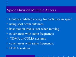 Space Division Multiple Access
• Controls radiated energy for each user in space
• using spot beam antennas
• base station tracks user when moving
• cover areas with same frequency:
• TDMA or CDMA systems
• cover areas with same frequency:
• FDMA systems
 