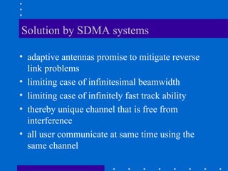 Solution by SDMA systems
• adaptive antennas promise to mitigate reverse
link problems
• limiting case of infinitesimal beamwidth
• limiting case of infinitely fast track ability
• thereby unique channel that is free from
interference
• all user communicate at same time using the
same channel
 