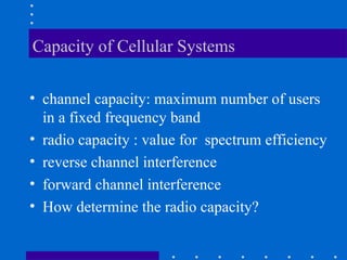 Capacity of Cellular Systems
• channel capacity: maximum number of users
in a fixed frequency band
• radio capacity : value for spectrum efficiency
• reverse channel interference
• forward channel interference
• How determine the radio capacity?
 
