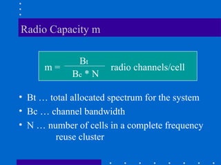 Radio Capacity m
• Bt … total allocated spectrum for the system
• Bc … channel bandwidth
• N … number of cells in a complete frequency
reuse cluster
m =
Bt
Bc * N
radio channels/cell
 