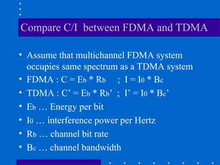 Compare C/I between FDMA and TDMA
• Assume that multichannel FDMA system
occupies same spectrum as a TDMA system
• FDMA : C = Eb * Rb ; I = I0 * Bc
• TDMA : C’ = Eb * Rb’ ; I’ = I0 * Bc’
• Eb … Energy per bit
• I0 … interference power per Hertz
• Rb … channel bit rate
• Bc … channel bandwidth
 