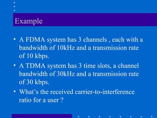 Example
• A FDMA system has 3 channels , each with a
bandwidth of 10kHz and a transmission rate
of 10 kbps.
• A TDMA system has 3 time slots, a channel
bandwidth of 30kHz and a transmission rate
of 30 kbps.
• What’s the received carrier-to-interference
ratio for a user ?
 