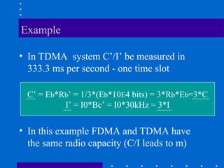 Example
• In TDMA system C’/I’ be measured in
333.3 ms per second - one time slot
C’ = Eb*Rb’ = 1/3*(Eb*10E4 bits) = 3*Rb*Eb=3*C
I’ = I0*Bc’ = I0*30kHz = 3*I
• In this example FDMA and TDMA have
the same radio capacity (C/I leads to m)
 