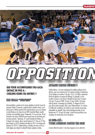 UNE FINALE “SURPRISE“
Pau-Lacq-Orthez, premier de la saison régulière et de fait assuré de
retrouver l’élite à l’automne, espérait faire le doublé. Évreux, qui a
rêvé jusqu’à l’ultime journée de la première place, qui a pu compter
en demi-ﬁnale sur le retour de son MVP, Jeremiah Wood, voulait
continuer sa formidable saison. Finalement, il n’en sera rien. Il faut
remonter à la saison 2008-09 pour trouver trace d’une ﬁnale sans
les deux premiers : Besançon, 8e
, avait triomphé de Poitiers, 3e
.
Et depuis trois saisons, Bercy sacrait toujours le 1er
face au 2e
(Pau
bat Limoges en 2010, Nanterre bat Dijon en 2011 et Limoges bat
Boulazac en 2012). Châlons-Reims et Antibes ont donc mis ﬁn à
cette logique qui régnait en playoffs depuis quelques années.
ATTAQUE CONTRE DÉFENSE ?
Châlons-Reims, c’est tout simplement la meilleure défense de la
division, avec une moyenne de 73,3 points accordés à l’adversaire
(là ou Antibes en encaisse 5 de plus, 78,3). Le CCRB a clairement
fait de la défense sa marque de fabrique. En playoffs, ni Fos-
sur-Mer ni Évreux n’ont réussi à atteindre la barre des 75 points
(62 puis 74 pour le FOPB, 74 puis 73 pour l’ALM). De l’autre
côté du terrain, l’avantage est à Antibes, 3e
attaque de Pro B,
avec 83,6 points marqués (80,1 pour Châlons-Reims). Et comme
le CCRB avec sa défense, les Sharks se sont montrés encore plus
redoutables en playoffs. Ainsi contre Boulogne-sur-Mer, ils ont
ﬂambé avec 91, 94 puis 98 unités. Contre Pau-Lacq-Orthez, leur
compteur est monté deux fois à 83 points.
LE DUEL-CLÉ :
TYREN JOHNSON CONTRE TIM BLUE
L’atout offensif numéro 1 des deux équipes est un ailier-fort
OPPOSITION
QUI POUR ACCOMPAGNER PAU-LACQ-
ORTHEZ EN PRO A :
CHÂLONS-REIMS OU ANTIBES ?
PLAYOFFS
10www.soir-de-match.fr
 