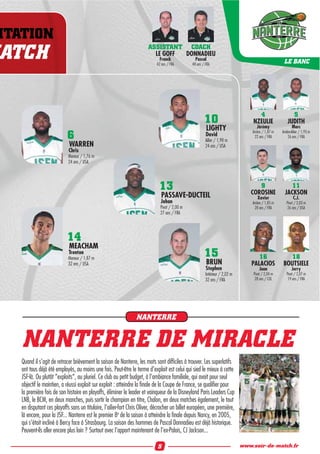 NTATION
ATCH ASSISTANT
LE GOFF
Franck
42 ans / FRA
COACH
DONNADIEU
Pascal
48 ans / FRA LE BANC
10
LIGHTY
David
Ailier / 1,98 m
24 ans / USA
15
BRUN
Stephen
Intérieur / 2,02 m
32 ans / FRA
13
PASSAVE-DUCTEIL
Johan
Pivot / 2,00 m
27 ans / FRA
16
PALACIOS
Juan
Pivot / 2,04 m
28 ans / COL
18
BOUTSIELE
Jerry
Pivot / 2,07 m
19 ans / FRA
4
NZEULIE
Jérémy
Arrière / 1,87 m
22 ans / FRA
9
COROSINE
Xavier
Arrière / 1,85 m
28 ans / FRA
5
JUDITH
Marc
Arrière-Ailier / 1,93 m
26 ans / FRA
11
JACKSON
C.J.
Pivot / 2,03 m
26 ans / USA
6
WARREN
Chris
Meneur / 1,76 m
24 ans / USA
14
MEACHAM
Trenton
Meneur / 1,87 m
32 ans / USA
NANTERRE DE MIRACLE
Quand il s’agit de retracer brièvement la saison de Nanterre, les mots sont difﬁciles à trouver. Les superlatifs
ont tous déjà été employés, au moins une fois. Peut-être le terme d’exploit est celui qui sied le mieux à cette
JSF-là. Ou plutôt “exploits“, au pluriel. Ce club au petit budget, à l’ambiance familiale, qui avait pour seul
objectif le maintien, a réussi exploit sur exploit : atteindre la ﬁnale de la Coupe de France, se qualiﬁer pour
la première fois de son histoire en playoffs, éliminer le leader et vainqueur de la Disneyland Paris Leaders Cup
LNB, le BCM, en deux manches, puis sortir le champion en titre, Chalon, en deux matches également, le tout
en disputant ces playoffs sans un titulaire, l’ailier-fort Chris Oliver, décrocher un billet européen, une première,
là encore, pour la JSF... Nanterre est le premier 8e
de la saison à atteindre la ﬁnale depuis Nancy, en 2005,
qui s’était incliné à Bercy face à Strasbourg. La saison des hommes de Pascal Donnadieu est déjà historique.
Peuvent-ils aller encore plus loin ? Surtout avec l’apport maintenant de l’ex-Palois, CJ Jackson...
NANTERRE
5 www.soir-de-match.fr
 