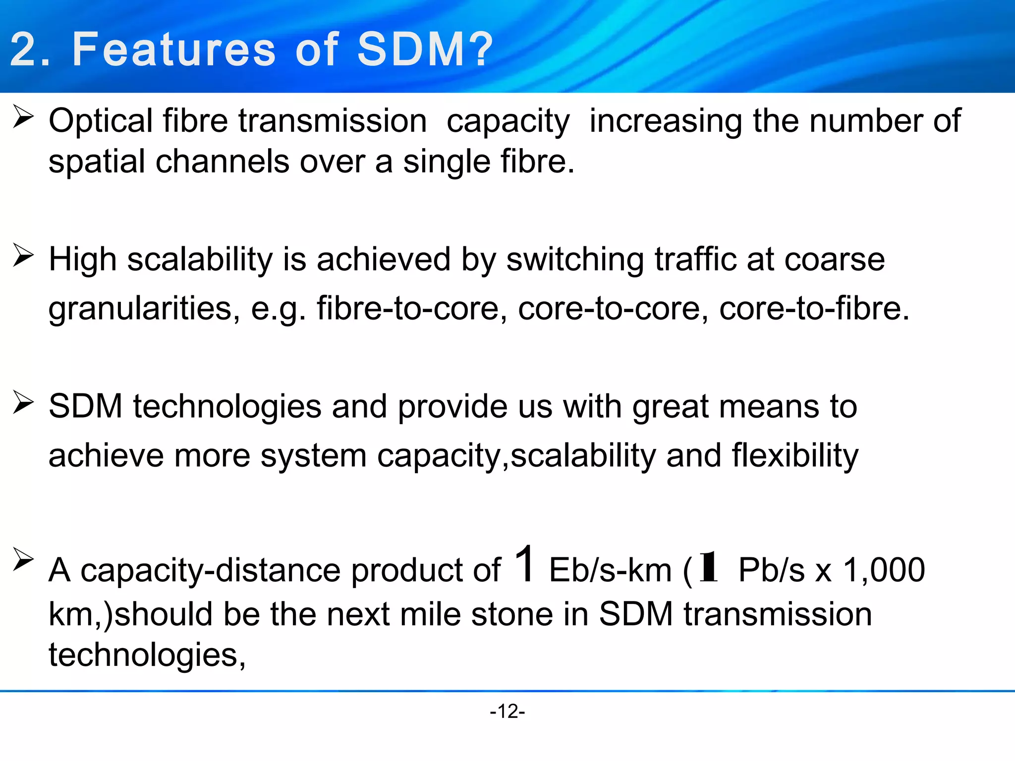 2. Features of SDM? 
 Optical fibre transmission capacity increasing the number of 
spatial channels over a single fibre. 
 High scalability is achieved by switching traffic at coarse 
granularities, e.g. fibre-to-core, core-to-core, core-to-fibre. 
 SDM technologies and provide us with great means to 
achieve more system capacity,scalability and flexibility 
 A capacity-distance product of 1 Eb/s-km (1 Pb/s x 1,000 
km,)should be the next mile stone in SDM transmission 
technologies, 
-12- 
 
