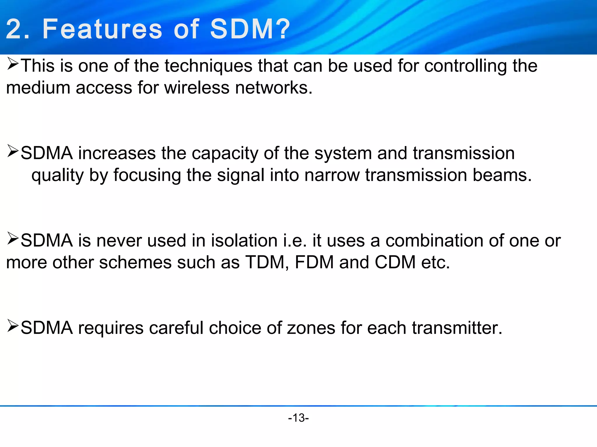 2. Features of SDM? 
This is one of the techniques that can be used for controlling the 
medium access for wireless networks. 
SDMA increases the capacity of the system and transmission 
quality by focusing the signal into narrow transmission beams. 
SDMA is never used in isolation i.e. it uses a combination of one or 
more other schemes such as TDM, FDM and CDM etc. 
SDMA requires careful choice of zones for each transmitter. 
-13- 
 