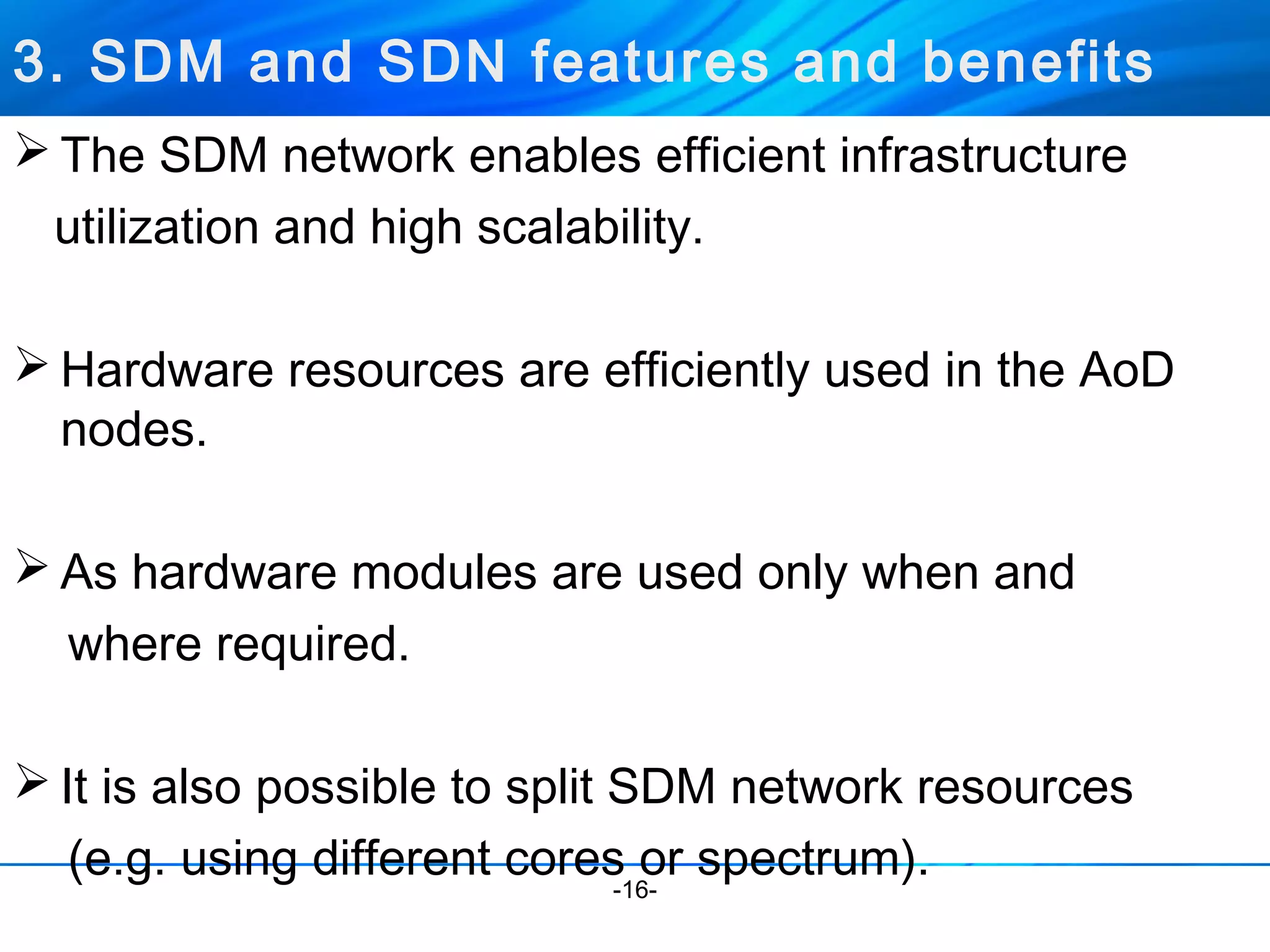 3. SDM and SDN features and benefits 
The SDM network enables efficient infrastructure 
utilization and high scalability. 
Hardware resources are efficiently used in the AoD 
nodes. 
As hardware modules are used only when and 
where required. 
It is also possible to split SDM network resources 
(e.g. using different cores or spectrum). -16- 
 