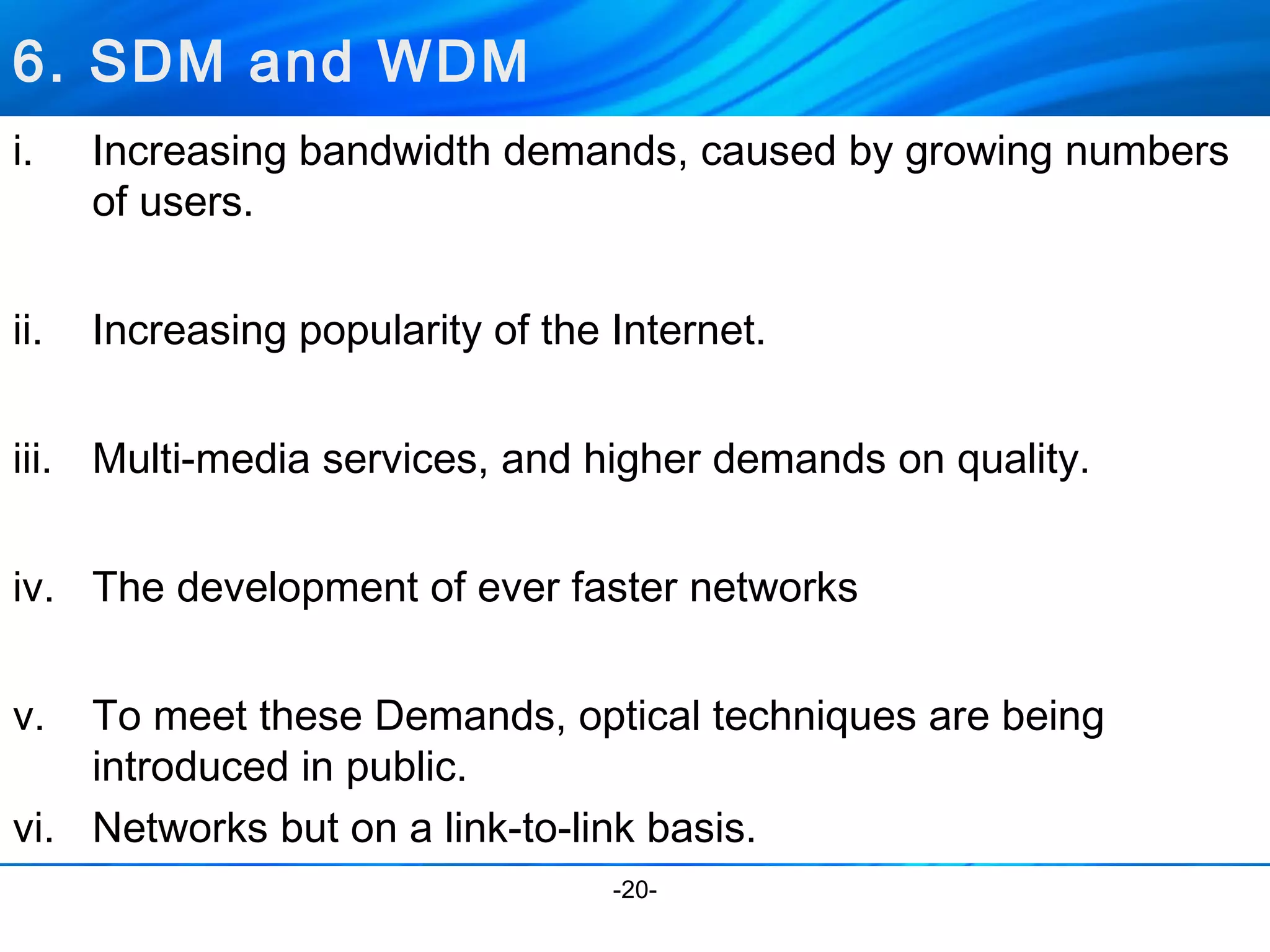 i. Increasing bandwidth demands, caused by growing numbers 
of users. 
ii. Increasing popularity of the Internet. 
iii. Multi-media services, and higher demands on quality. 
iv. The development of ever faster networks 
v. To meet these Demands, optical techniques are being 
introduced in public. 
vi. Networks but on a link-to-link basis. 
-20- 
6. SDM and WDM 
 