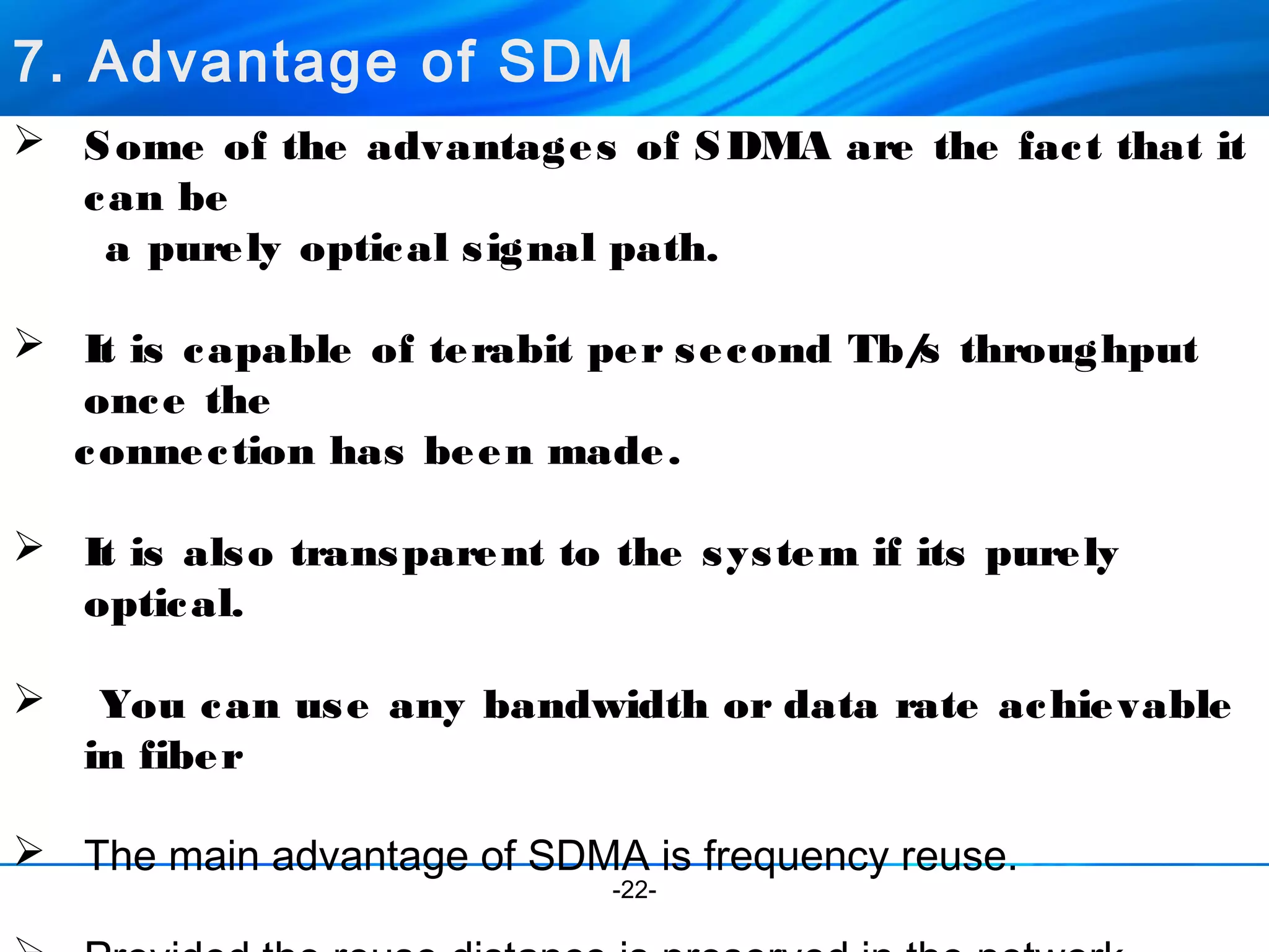 7. Advantage of SDM 
 Some of the advantages of SDMA are the fact that it 
can be 
a purely optical signal path. 
 It is capable of terabit per second Tb/s throughput 
once the 
connection has been made. 
 It is also transparent to the system if its purely 
-22- 
optical. 
 You can use any bandwidth or data rate achievable 
in fiber 
 The main advantage of SDMA is frequency reuse. 
 Provided the reuse distance is preserved in the network 
 