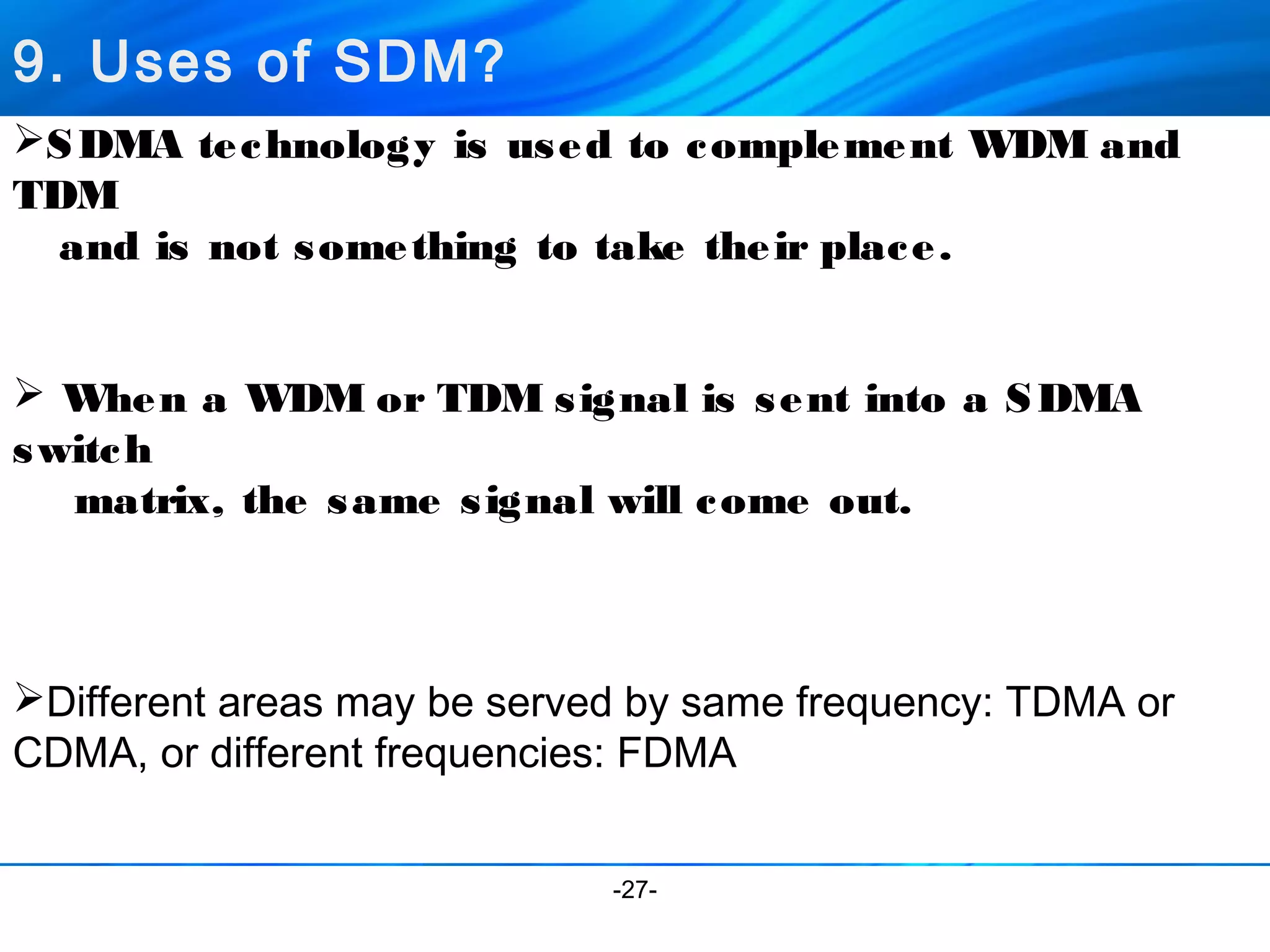 9. Uses of SDM? 
SDMA technology is used to complement WDM and 
TDM 
and is not something to take their place. 
 When a WDM or TDM signal is sent into a SDMA 
switch 
matrix, the same signal will come out. 
Different areas may be served by same frequency: TDMA or 
CDMA, or different frequencies: FDMA 
-27- 
 