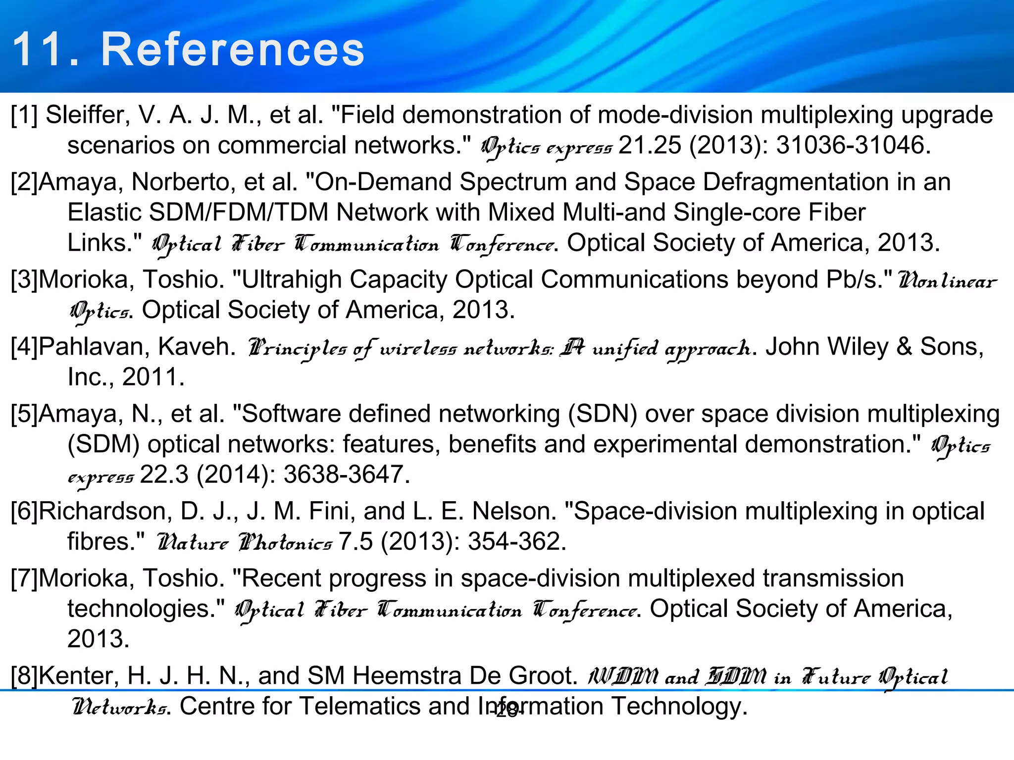 11. References 
[1] Sleiffer, V. A. J. M., et al. "Field demonstration of mode-division multiplexing upgrade 
scenarios on commercial networks." Optics express 21.25 (2013): 31036-31046. 
[2]Amaya, Norberto, et al. "On-Demand Spectrum and Space Defragmentation in an 
Elastic SDM/FDM/TDM Network with Mixed Multi-and Single-core Fiber 
Links." Optical Fiber Communication Conference. Optical Society of America, 2013. 
[3]Morioka, Toshio. "Ultrahigh Capacity Optical Communications beyond Pb/s."Nonlinear 
Optics. Optical Society of America, 2013. 
[4]Pahlavan, Kaveh. Principles of wireless networks: A unified approach. John Wiley & Sons, 
Inc., 2011. 
[5]Amaya, N., et al. "Software defined networking (SDN) over space division multiplexing 
(SDM) optical networks: features, benefits and experimental demonstration." Optics 
express 22.3 (2014): 3638-3647. 
[6]Richardson, D. J., J. M. Fini, and L. E. Nelson. "Space-division multiplexing in optical 
fibres." Nature Photonics 7.5 (2013): 354-362. 
[7]Morioka, Toshio. "Recent progress in space-division multiplexed transmission 
technologies." Optical Fiber Communication Conference. Optical Society of America, 
2013. 
[8]Kenter, H. J. H. N., and SM Heemstra De Groot. WDM and SDM in Future Optical 
Networks. Centre for Telematics and In-2fo8-rmation Technology. 
 