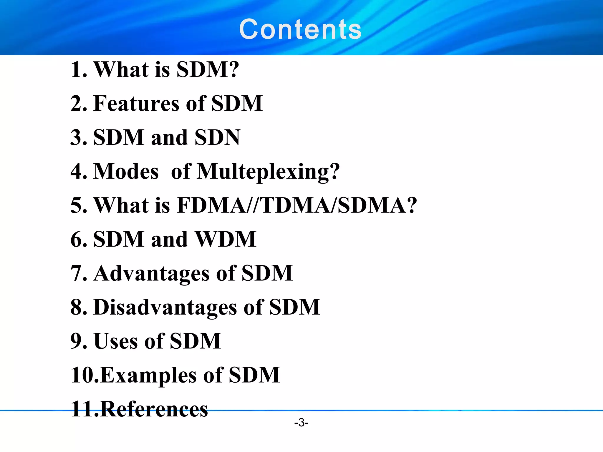 Contents 
1.What is SDM? 
2. Features of SDM 
3. SDM and SDN 
4. Modes of Multeplexing? 
5.What is FDMA//TDMA/SDMA? 
6. SDM and WDM 
7. Advantages of SDM 
8. Disadvantages of SDM 
9. Uses of SDM 
10.Examples of SDM 
11.References 
-3- 
 