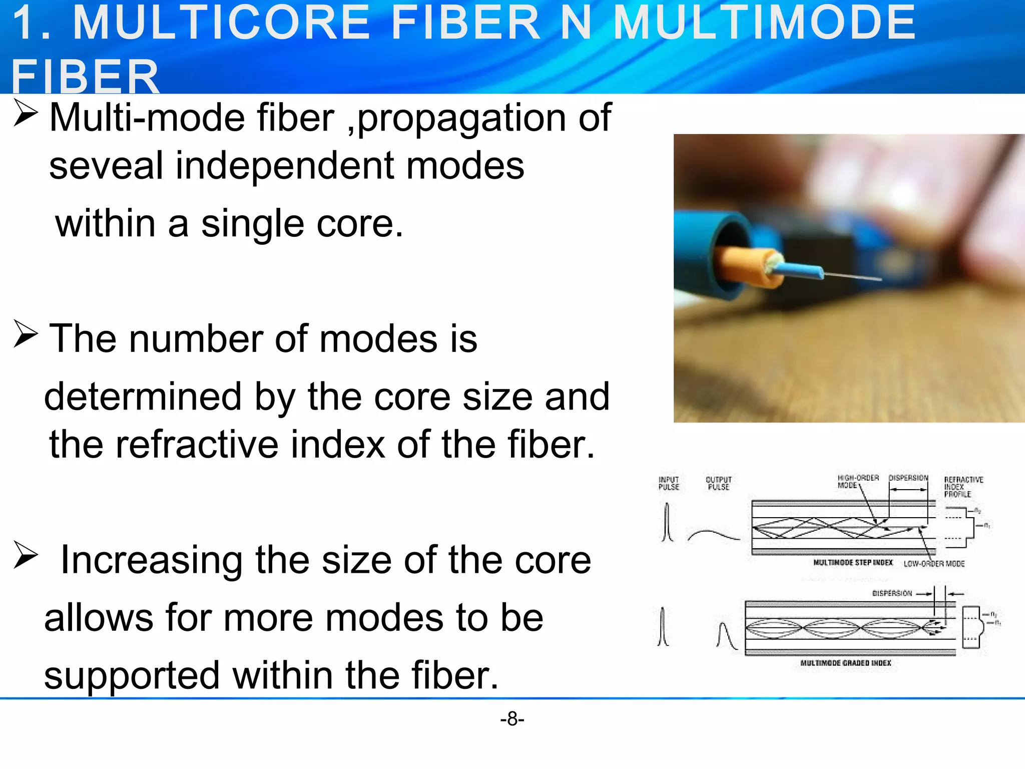 1. MULTICORE FIBER N MULTIMODE 
FIBER 
Multi-mode fiber ,propagation of 
seveal independent modes 
within a single core. 
The number of modes is 
determined by the core size and 
the refractive index of the fiber. 
 Increasing the size of the core 
allows for more modes to be 
supported within the fiber. 
-8- 
 