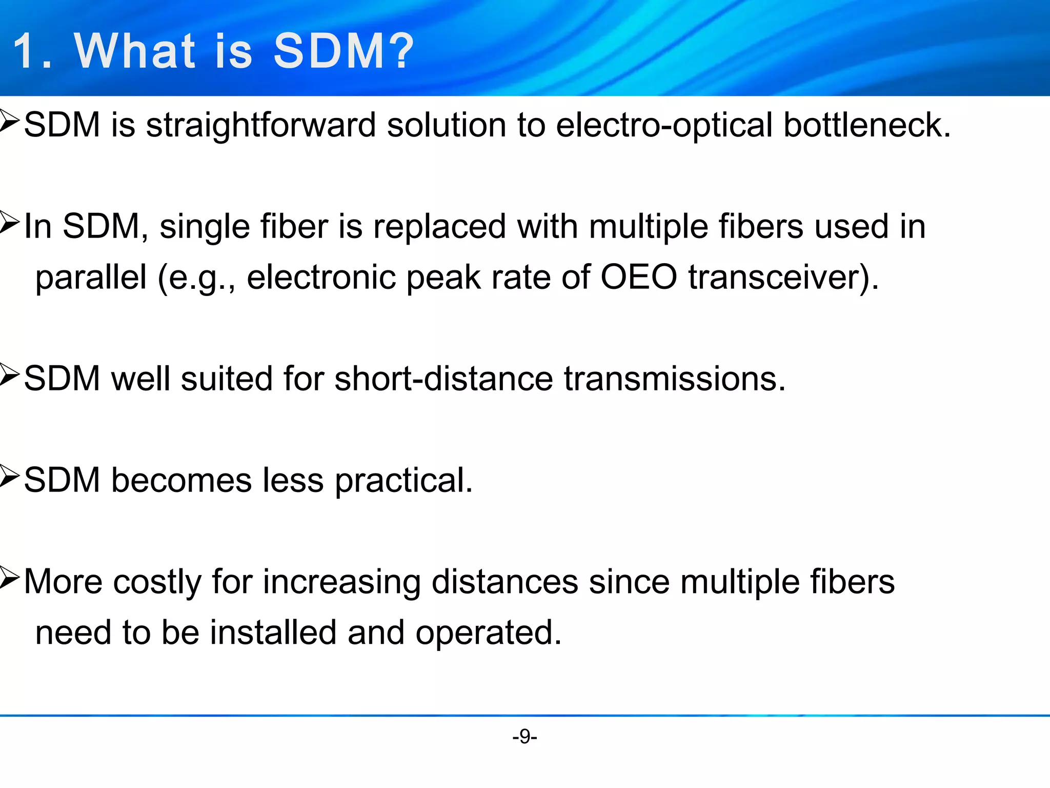 SDM is straightforward solution to electro-optical bottleneck. 
In SDM, single fiber is replaced with multiple fibers used in 
parallel (e.g., electronic peak rate of OEO transceiver). 
SDM well suited for short-distance transmissions. 
SDM becomes less practical. 
More costly for increasing distances since multiple fibers 
need to be installed and operated. 
-9- 
1. What is SDM? 
 