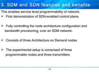 3. SDM and SDN features and benefits 
This enables service level programmability of network. 
 First demonstration of SDN-enabled control plane. 
 Fully controlling the node architecture configuration and 
bandwidth provisioning, over an SDM network. 
 Consists of three Architecture on Demand nodes 
 The experimental setup is comprised of three 
programmable nodes and three transmitters 
-15- 
 