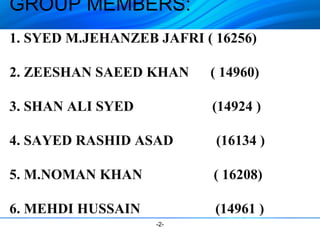 GROUP MEMBERS: 
1. SYED M.JEHANZEB JAFRI ( 16256) 
2. ZEESHAN SAEED KHAN ( 14960) 
3. SHAN ALI SYED (14924 ) 
4. SAYED RASHID ASAD (16134 ) 
5. M.NOMAN KHAN ( 16208) 
6. MEHDI HUSSAIN (14961 ) 
-2- 
 