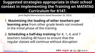 MATATAG Curriculum Training | 2024
1. Maximizing the loading of other teachers per
learning area from other grade levels not involved
in the initial phase of the training
2. Scheduling a half-day training for K, 1, 4, and 7
teachers totaling 40 hours to ensure that the
regular classes will continue without disruption
Suggested strategies appropriate in their school
context in implementing the Training on MATATAG
Curriculum for K147.
(Joint DepEd Memorandum dated December 20, 2023)
 