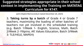 MATATAG Curriculum Training | 2024
3. Taking turns by a batch of Grade 4 or Grade 7
teachers, maximizing the loading of other batches of
teachers not yet involved in the scheduled training
(e.g. Batch 1/Week 1- English, Science, Math, Batch
2/Week 2- Filipino, AP, Values Education, Batch 3/Week
3- TLE/HELE, MAPEH)
Suggested strategies appropriate in their school
context in implementing the Training on MATATAG
Curriculum for K147.
(Joint DepEd Memorandum dated December 20, 2023)
Suggested strategies appropriate in their school
context in implementing the Training on MATATAG
Curriculum for K147.
 