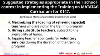 MATATAG Curriculum Training | 2024
4. Maximizing the loading of relieving (special)
teachers who are not in the training-program
5. Hiring substitute teachers, subject to the
availability of funds.
6. Tapping teacher applicants for voluntary
services during the duration of the training
program
Suggested strategies appropriate in their school
context in implementing the Training on MATATAG
Curriculum for K147.
(Joint DepEd Memorandum dated December 20, 2023)
Suggested strategies appropriate in their school
context in implementing the Training on MATATAG
Curriculum for K147.
 