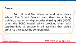 MATATAG Curriculum Training | 2024
Caselet:
Both Mr. and Mrs. Macaroni work at a private
school. The School Director sent them to a 5-day
training program on Higher-order thinking skills (HOTS)
using the SOLO model, which provided them with
opportunities to engage in all activities that would
enhance their teaching competencies.
 