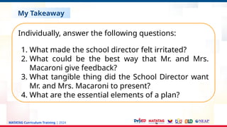 MATATAG Curriculum Training | 2024
My Takeaway
Individually, answer the following questions:
1. What made the school director felt irritated?
2. What could be the best way that Mr. and Mrs.
Macaroni give feedback?
3. What tangible thing did the School Director want
Mr. and Mrs. Macaroni to present?
4. What are the essential elements of a plan?
 