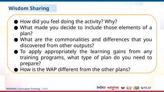 MATATAG Curriculum Training | 2024
Wisdom Sharing
● How did you feel doing the activity? Why?
● What made you decide to include those elements of a
plan?
● What are the commonalities and differences that you
discovered from other outputs?
● To apply appropriately the learning gains from any
training programs, what type of plan do you need to
prepare?
● How is the WAP different from the other plans?
 