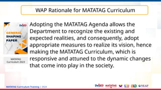 MATATAG Curriculum Training | 2024
WAP Rationale for MATATAG Curriculum
MATATAG
Curriculum 2023
Adopting the MATATAG Agenda allows the
Department to recognize the existing and
expected realities, and consequently, adopt
appropriate measures to realize its vision, hence
making the MATATAG Curriculum, which is
responsive and attuned to the dynamic changes
that come into play in the society.
 