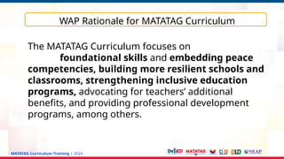 MATATAG Curriculum Training | 2024
WAP Rationale for MATATAG Curriculum
The MATATAG Curriculum focuses on
foundational skills and embedding peace
competencies, building more resilient schools and
classrooms, strengthening inclusive education
programs, advocating for teachers’ additional
benefits, and providing professional development
programs, among others.
 