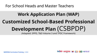 MATATAG Curriculum Training | 2024
For School Heads and Master Teachers
Work Application Plan (WAP)
Customized School-Based Professional
Development Plan (CSBPDP)
(Adapted: SPPD, T&D Volume 3 and TPDC Framework)
 