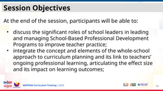 MATATAG Curriculum Training | 2024
Session Objectives
At the end of the session, participants will be able to:
• discuss the significant roles of school leaders in leading
and managing School-Based Professional Development
Programs to improve teacher practice;
• integrate the concept and elements of the whole-school
approach to curriculum planning and its link to teachers’
ongoing professional learning, articulating the effect size
and its impact on learning outcomes;
131
 