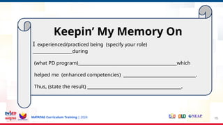 MATATAG Curriculum Training | 2024 15
Keepin’ My Memory On
I experienced/practiced being (specify your role)
__________________during
(what PD program)_____________________________________________which
helped me (enhanced competencies) _________________________________.
Thus, (state the result) ______________________________________________.
 