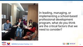 MATATAG Curriculum Training | 2024 21
In leading, managing, or
implementing a school-based
professional development
program, what do you think
are the critical factors that we
need to consider?
 