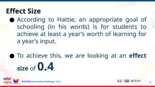 MATATAG Curriculum Training | 2024
Effect Size
● According to Hattie, an appropriate goal of
schooling (in his words) is for students to
achieve at least a year’s worth of learning for
a year’s input.
● To achieve this, we are looking at an effect
size of 0.4.
24
 