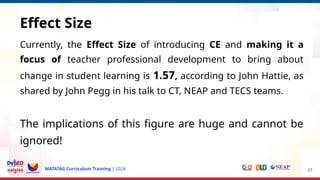 MATATAG Curriculum Training | 2024
Currently, the Effect Size of introducing CE and making it a
focus of teacher professional development to bring about
change in student learning is 1.57, according to John Hattie, as
shared by John Pegg in his talk to CT, NEAP and TECS teams.
The implications of this figure are huge and cannot be
ignored!
27
Effect Size
 