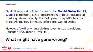 MATATAG Curriculum Training | 2024
There is an issue!!!
DepEd has good policies. In particular DepEd Order No. 35,
s. 2016 concerning LAC is consistent with best educational
thinking internationally. The Policy on using LACs has been
in the Philippines for years before this DepEd Order.
However, few if any tangible improvements are evident.
Consider PISA and NAT results.
What might have gone wrong?
28
 