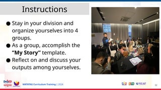 MATATAG Curriculum Training | 2024
Instructions
● Stay in your division and
organize yourselves into 4
groups.
● As a group, accomplish the
“My Story” template.
● Reflect on and discuss your
outputs among yourselves.
32
 