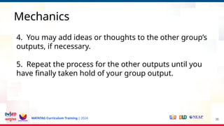 MATATAG Curriculum Training | 2024 36
Mechanics
4. You may add ideas or thoughts to the other group’s
outputs, if necessary.
5. Repeat the process for the other outputs until you
have finally taken hold of your group output.
 