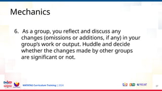 MATATAG Curriculum Training | 2024 37
Mechanics
6. As a group, you reflect and discuss any
changes (omissions or additions, if any) in your
group’s work or output. Huddle and decide
whether the changes made by other groups
are significant or not.
 